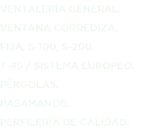 VENTALERÍA GENERAL.
VENTANA CORREDIZA.
FIJA, S-100, S-200.
T-45 / SISTEMA EUROPEO.
PÉRGOLAS.
PASAMANOS.
PERFILERÍA DE CALIDAD.